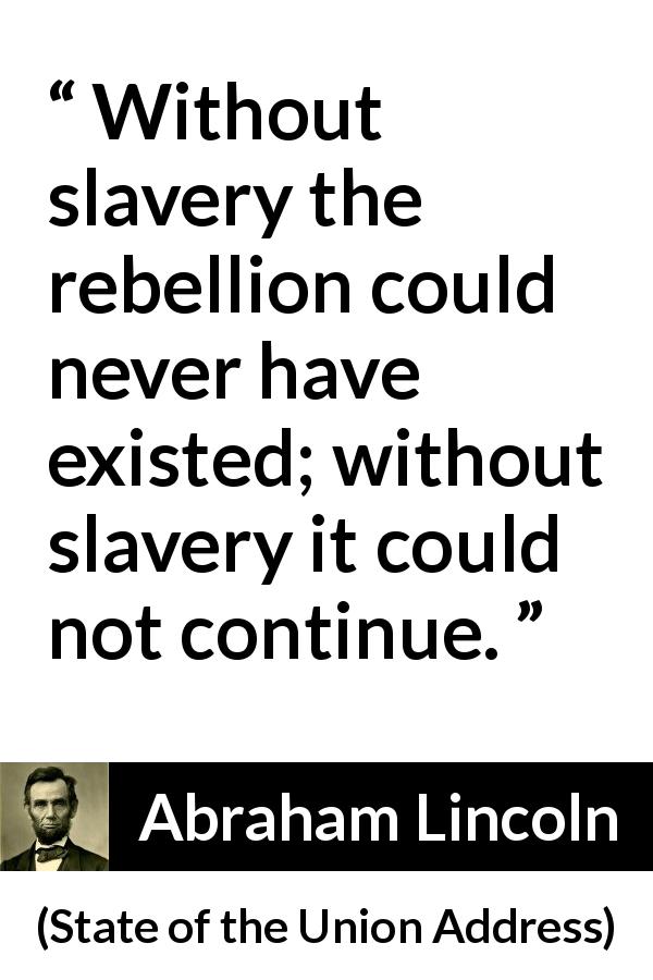 Abraham Lincoln quote about slavery from State of the Union Address - Without slavery the rebellion could never have existed; without slavery it could not continue.