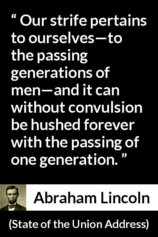 Abraham Lincoln quote about time from State of the Union Address - Our strife pertains to ourselves—to the passing generations of men—and it can without convulsion be hushed forever with the passing of one generation.