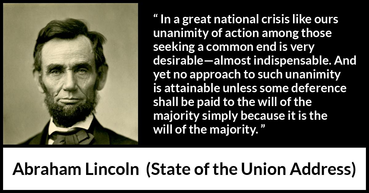 Abraham Lincoln quote about will from State of the Union Address - In a great national crisis like ours unanimity of action among those seeking a common end is very desirable—almost indispensable. And yet no approach to such unanimity is attainable unless some deference shall be paid to the will of the majority simply because it is the will of the majority.