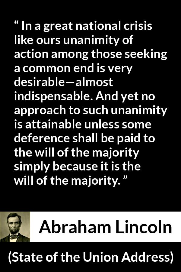 Abraham Lincoln quote about will from State of the Union Address - In a great national crisis like ours unanimity of action among those seeking a common end is very desirable—almost indispensable. And yet no approach to such unanimity is attainable unless some deference shall be paid to the will of the majority simply because it is the will of the majority.