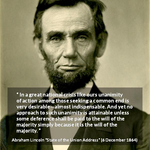 Abraham Lincoln quote about will from State of the Union Address - In a great national crisis like ours unanimity of action among those seeking a common end is very desirable—almost indispensable. And yet no approach to such unanimity is attainable unless some deference shall be paid to the will of the majority simply because it is the will of the majority.