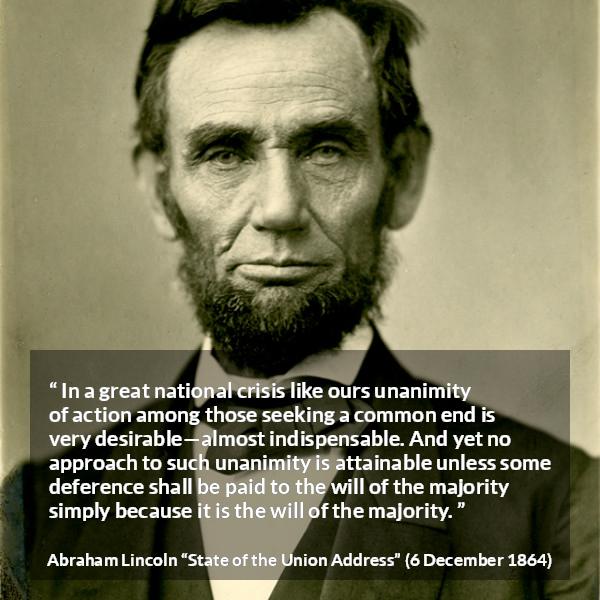 Abraham Lincoln quote about will from State of the Union Address - In a great national crisis like ours unanimity of action among those seeking a common end is very desirable—almost indispensable. And yet no approach to such unanimity is attainable unless some deference shall be paid to the will of the majority simply because it is the will of the majority.