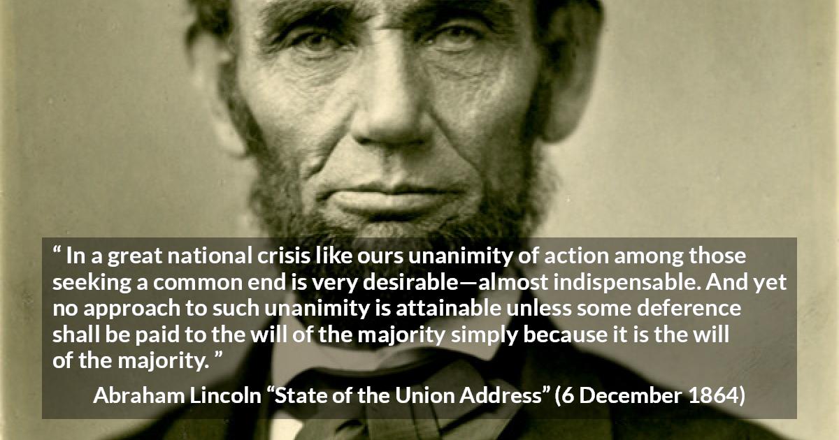 Abraham Lincoln quote about will from State of the Union Address - In a great national crisis like ours unanimity of action among those seeking a common end is very desirable—almost indispensable. And yet no approach to such unanimity is attainable unless some deference shall be paid to the will of the majority simply because it is the will of the majority.