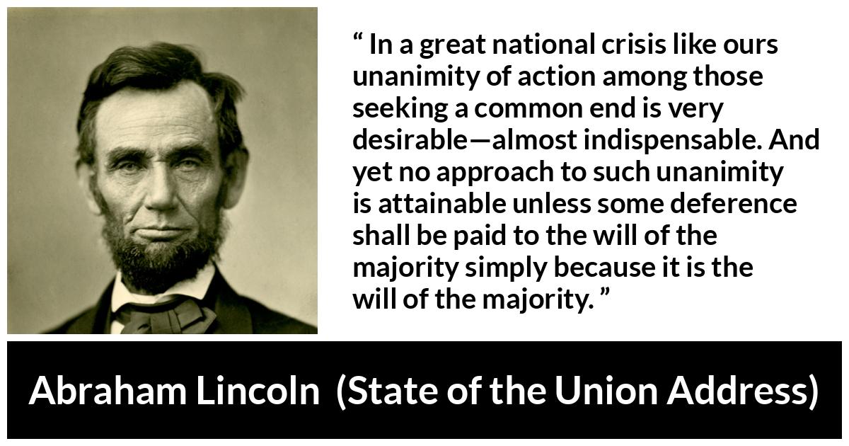 Abraham Lincoln quote about will from State of the Union Address - In a great national crisis like ours unanimity of action among those seeking a common end is very desirable—almost indispensable. And yet no approach to such unanimity is attainable unless some deference shall be paid to the will of the majority simply because it is the will of the majority.