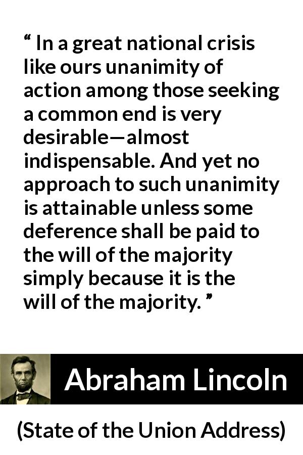 Abraham Lincoln quote about will from State of the Union Address - In a great national crisis like ours unanimity of action among those seeking a common end is very desirable—almost indispensable. And yet no approach to such unanimity is attainable unless some deference shall be paid to the will of the majority simply because it is the will of the majority.