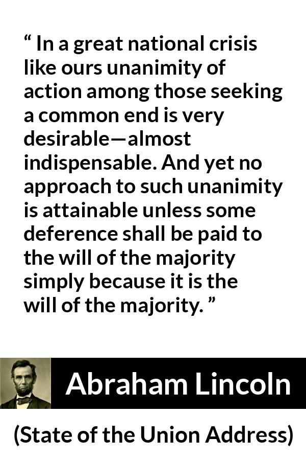 Abraham Lincoln quote about will from State of the Union Address - In a great national crisis like ours unanimity of action among those seeking a common end is very desirable—almost indispensable. And yet no approach to such unanimity is attainable unless some deference shall be paid to the will of the majority simply because it is the will of the majority.