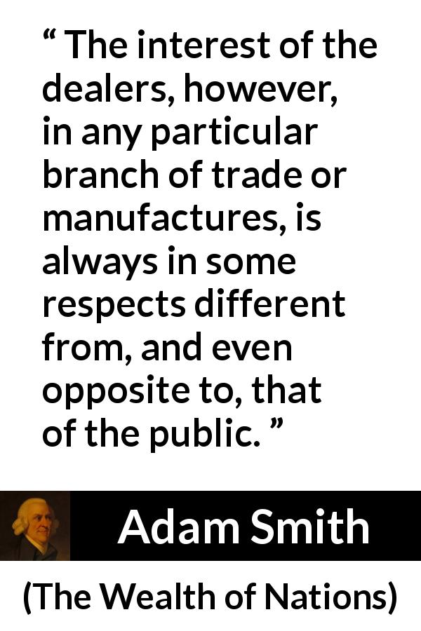 Adam Smith quote about business from The Wealth of Nations - The interest of the dealers, however, in any particular branch of trade or manufactures, is always in some respects different from, and even opposite to, that of the public.