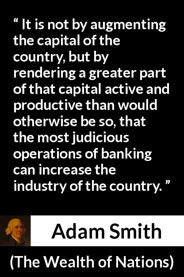 Adam Smith quote about capital from The Wealth of Nations - It is not by augmenting the capital of the country, but by rendering a greater part of that capital active and productive than would otherwise be so, that the most judicious operations of banking can increase the industry of the country.