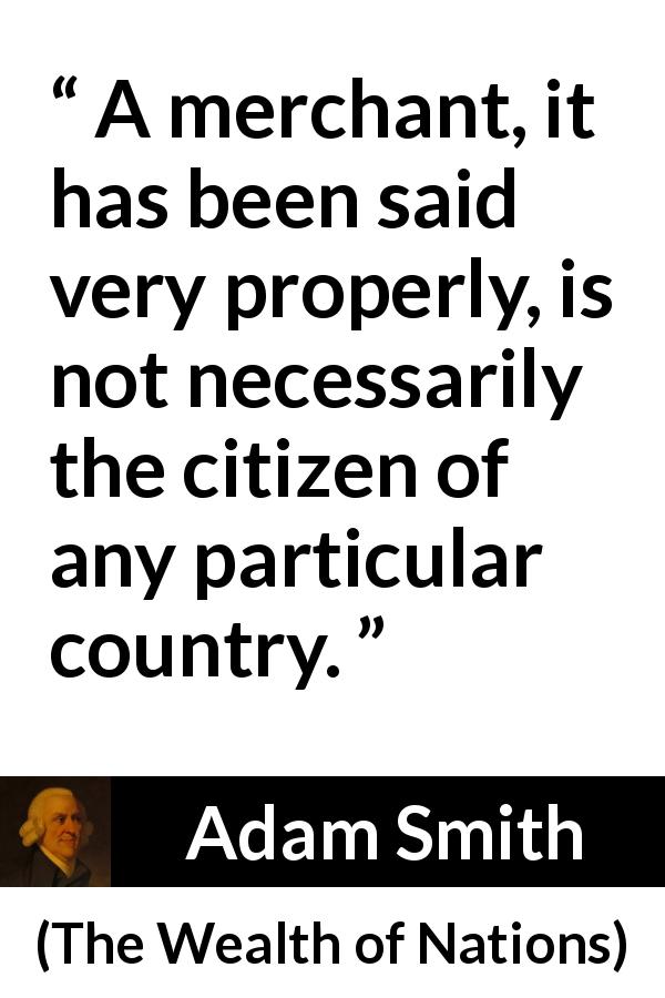 Adam Smith quote about citizenship from The Wealth of Nations - A merchant, it has been said very properly, is not necessarily the citizen of any particular country.