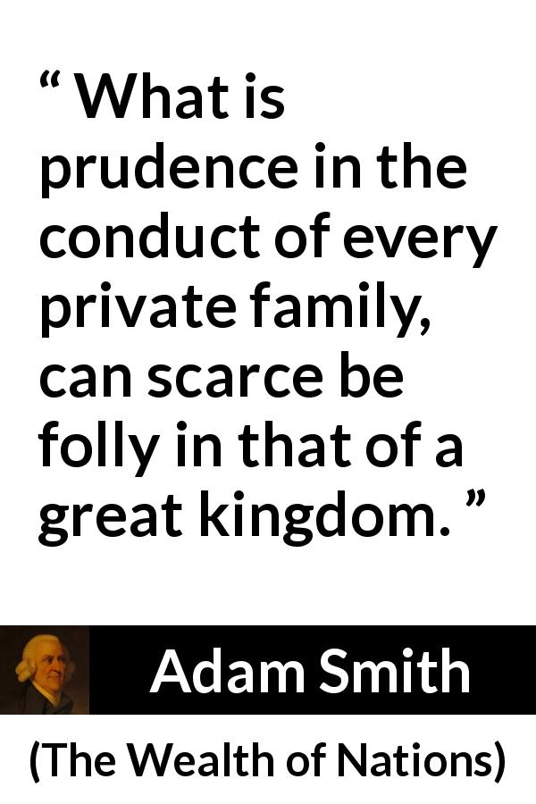 Adam Smith quote about family from The Wealth of Nations - What is prudence in the conduct of every private family, can scarce be folly in that of a great kingdom.