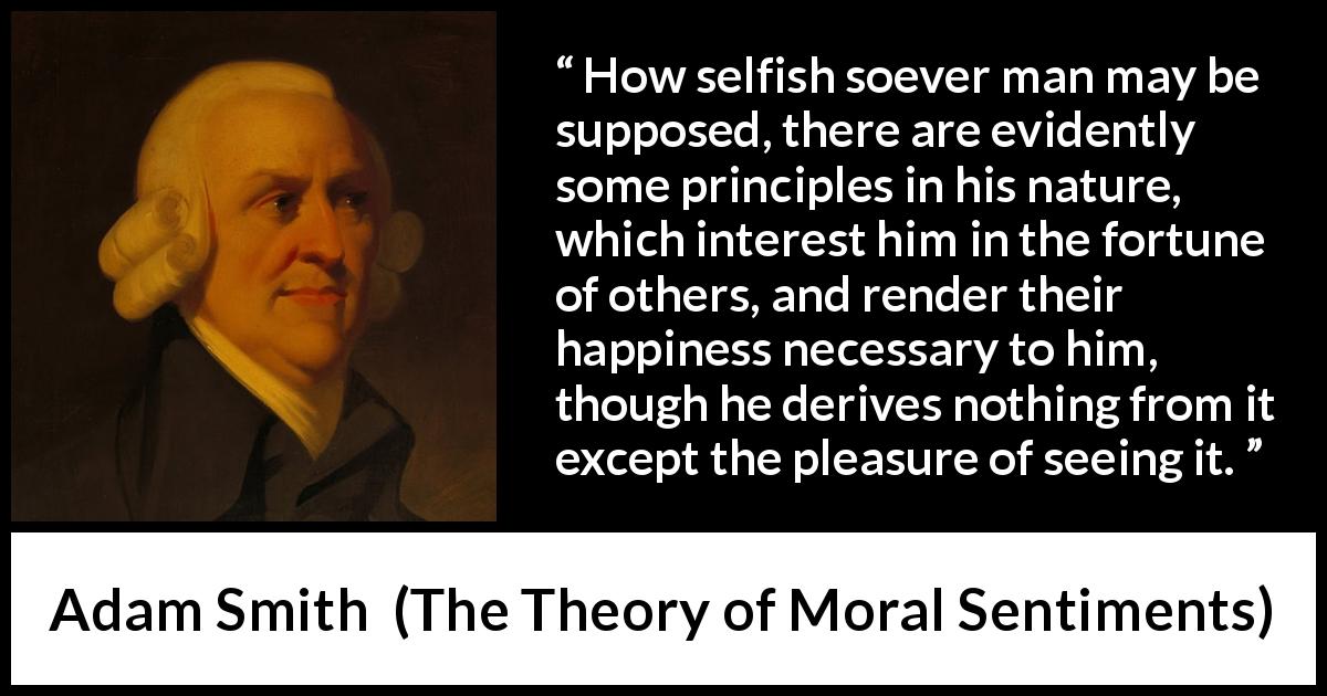 Adam Smith quote about happiness from The Theory of Moral Sentiments - How selfish soever man may be supposed, there are evidently some principles in his nature, which interest him in the fortune of others, and render their happiness necessary to him, though he derives nothing from it except the pleasure of seeing it.