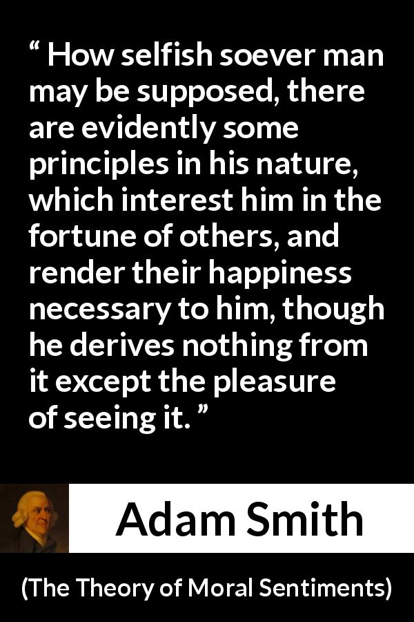 Adam Smith quote about happiness from The Theory of Moral Sentiments - How selfish soever man may be supposed, there are evidently some principles in his nature, which interest him in the fortune of others, and render their happiness necessary to him, though he derives nothing from it except the pleasure of seeing it.