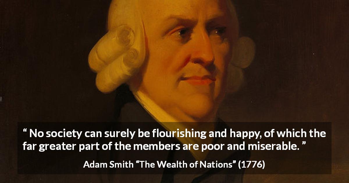 Adam Smith quote about happiness from The Wealth of Nations - No society can surely be flourishing and happy, of which the far greater part of the members are poor and miserable.
