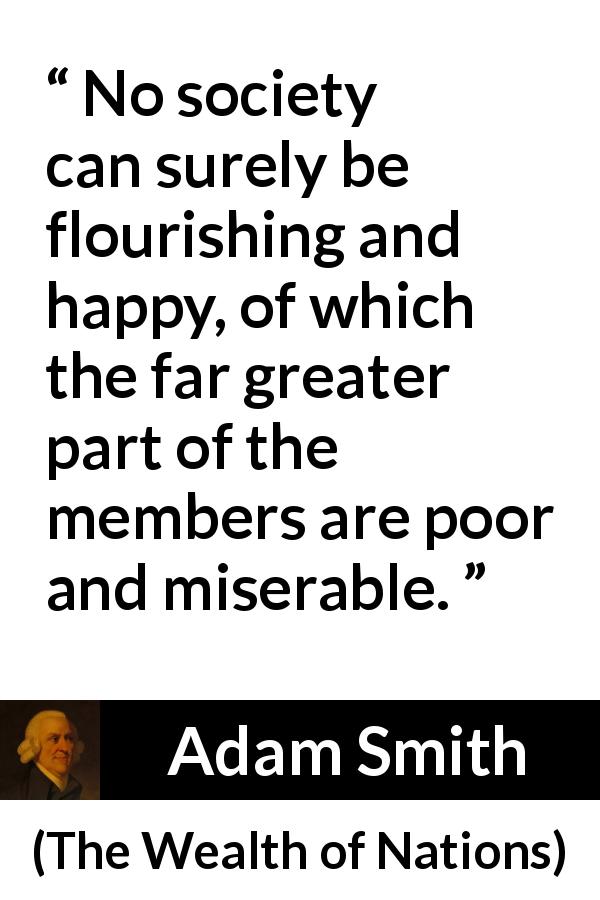 Adam Smith quote about happiness from The Wealth of Nations - No society can surely be flourishing and happy, of which the far greater part of the members are poor and miserable.