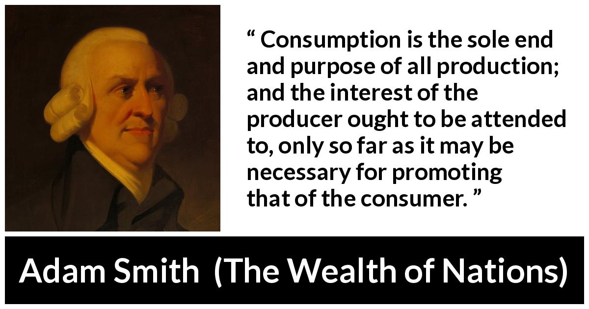 Adam Smith quote about interest from The Wealth of Nations - Consumption is the sole end and purpose of all production; and the interest of the producer ought to be attended to, only so far as it may be necessary for promoting that of the consumer.