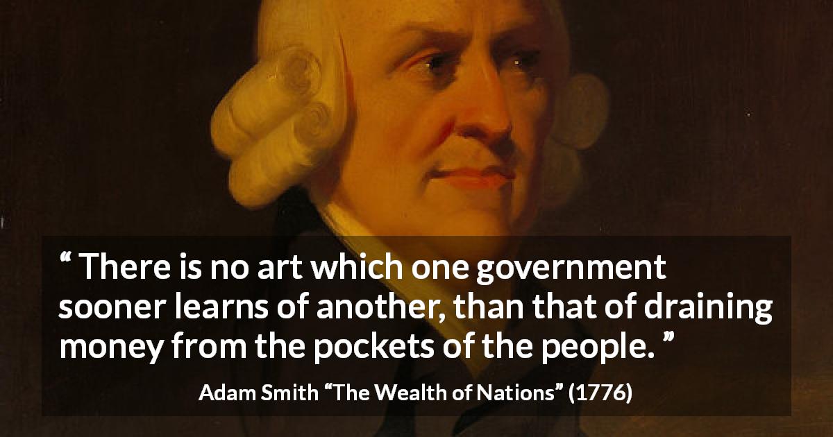 Adam Smith quote about money from The Wealth of Nations - There is no art which one government sooner learns of another, than that of draining money from the pockets of the people.