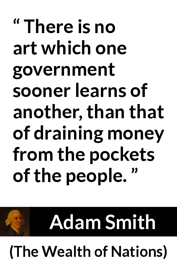 Adam Smith quote about money from The Wealth of Nations - There is no art which one government sooner learns of another, than that of draining money from the pockets of the people.