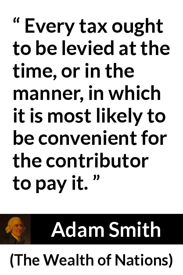 Adam Smith quote about payment from The Wealth of Nations - Every tax ought to be levied at the time, or in the manner, in which it is most likely to be convenient for the contributor to pay it.
