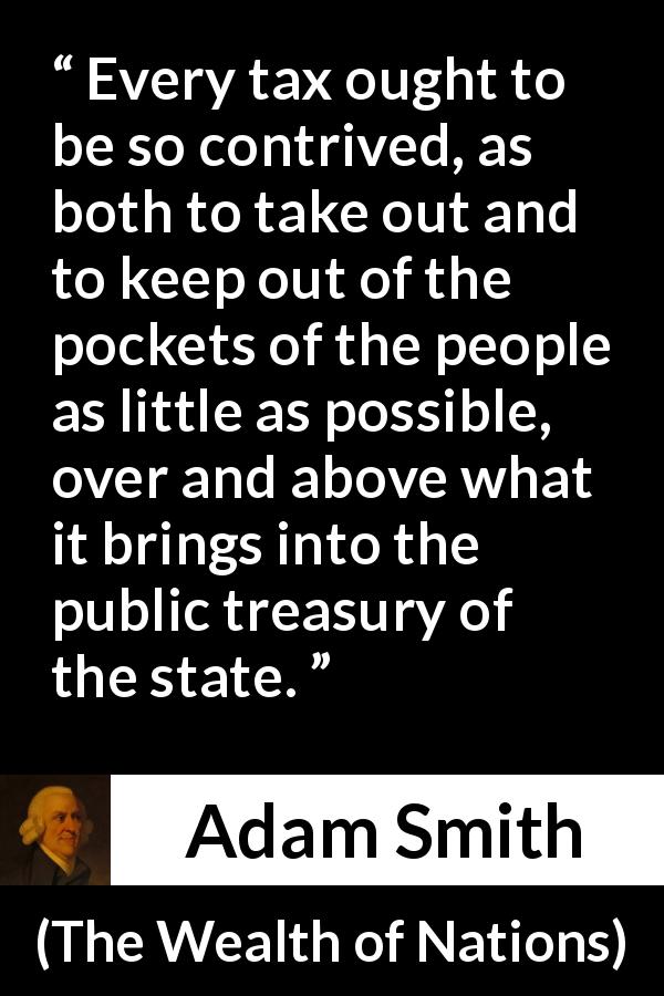 Adam Smith quote about people from The Wealth of Nations - Every tax ought to be so contrived, as both to take out and to keep out of the pockets of the people as little as possible, over and above what it brings into the public treasury of the state.