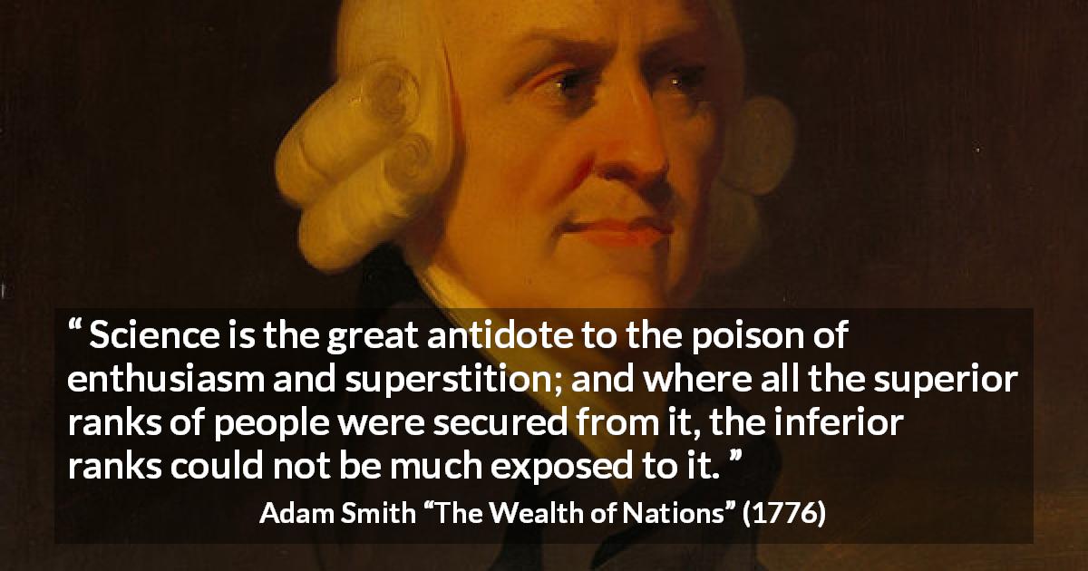 Adam Smith quote about people from The Wealth of Nations - Science is the great antidote to the poison of enthusiasm and superstition; and where all the superior ranks of people were secured from it, the inferior ranks could not be much exposed to it.