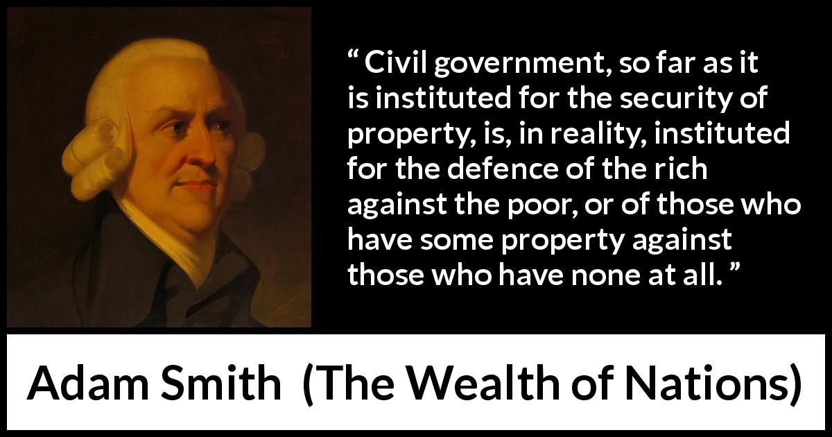 Adam Smith quote about politics from The Wealth of Nations - Civil government, so far as it is instituted for the security of property, is, in reality, instituted for the defence of the rich against the poor, or of those who have some property against those who have none at all.