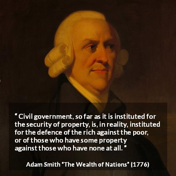 Adam Smith quote about politics from The Wealth of Nations - Civil government, so far as it is instituted for the security of property, is, in reality, instituted for the defence of the rich against the poor, or of those who have some property against those who have none at all.
