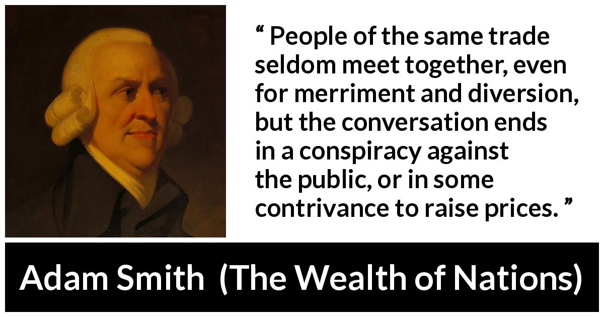 Adam Smith quote about price from The Wealth of Nations - People of the same trade seldom meet together, even for merriment and diversion, but the conversation ends in a conspiracy against the public, or in some contrivance to raise prices.