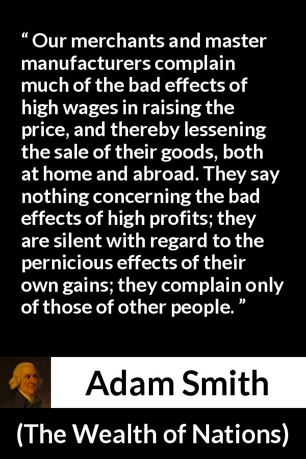 Adam Smith quote about profit from The Wealth of Nations - Our merchants and master manufacturers complain much of the bad effects of high wages in raising the price, and thereby lessening the sale of their goods, both at home and abroad. They say nothing concerning the bad effects of high profits; they are silent with regard to the pernicious effects of their own gains; they complain only of those of other people.