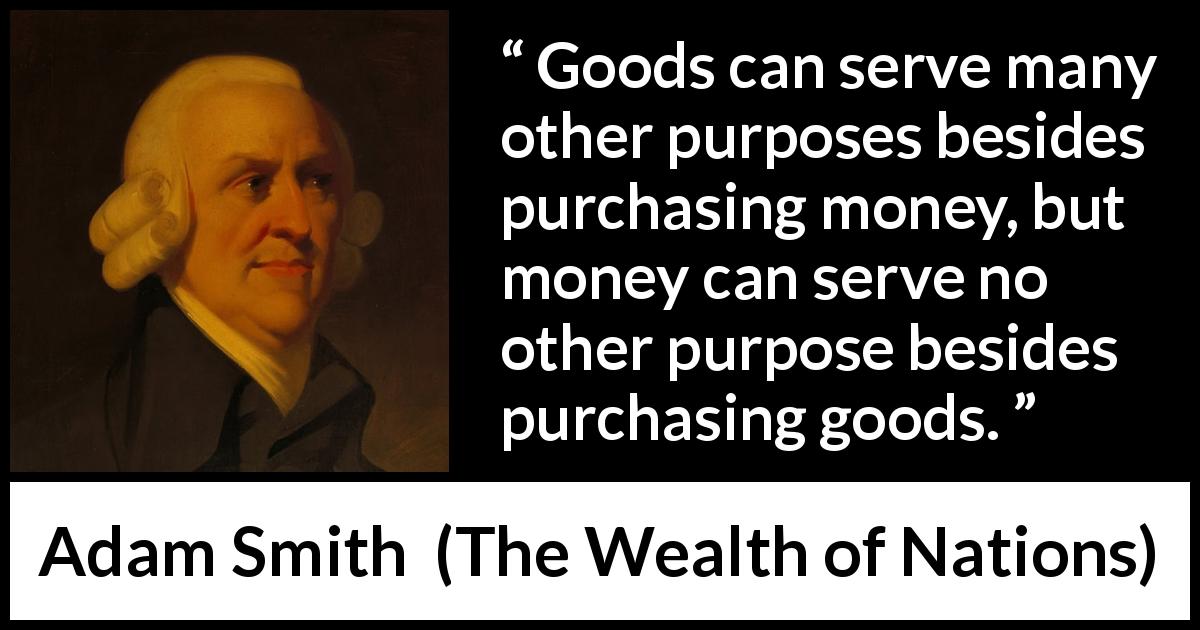 Adam Smith quote about purpose from The Wealth of Nations - Goods can serve many other purposes besides purchasing money, but money can serve no other purpose besides purchasing goods.