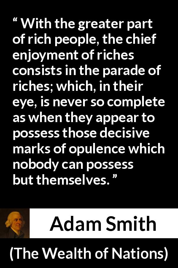 Adam Smith quote about rich from The Wealth of Nations - With the greater part of rich people, the chief enjoyment of riches consists in the parade of riches; which, in their eye, is never so complete as when they appear to possess those decisive marks of opulence which nobody can possess but themselves.