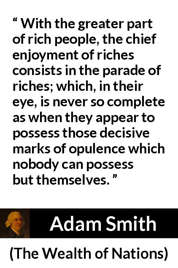 Adam Smith quote about rich from The Wealth of Nations - With the greater part of rich people, the chief enjoyment of riches consists in the parade of riches; which, in their eye, is never so complete as when they appear to possess those decisive marks of opulence which nobody can possess but themselves.