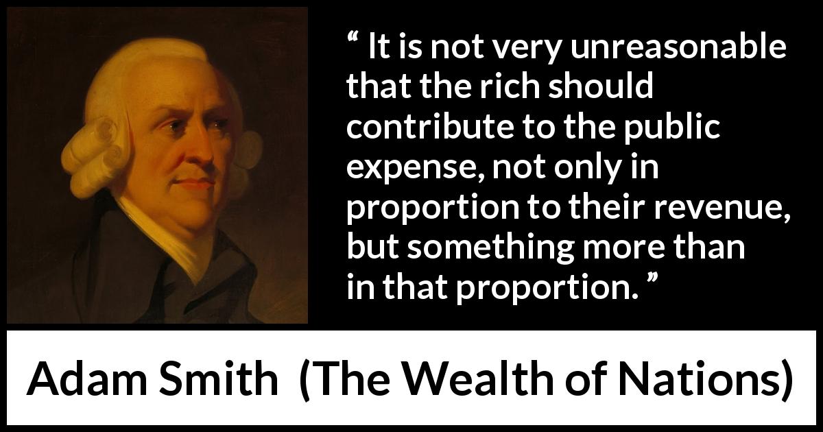 Adam Smith quote about richness from The Wealth of Nations - It is not very unreasonable that the rich should contribute to the public expense, not only in proportion to their revenue, but something more than in that proportion.