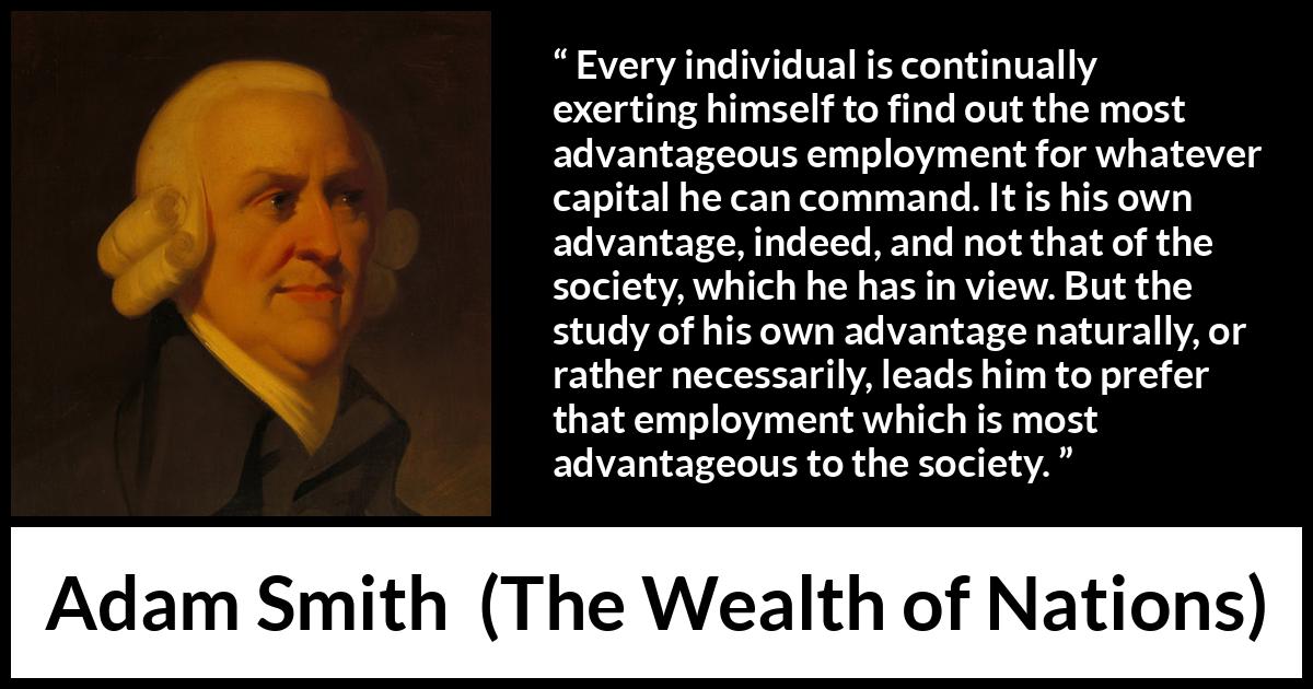 Adam Smith quote about society from The Wealth of Nations - Every individual is continually exerting himself to find out the most advantageous employment for whatever capital he can command. It is his own advantage, indeed, and not that of the society, which he has in view. But the study of his own advantage naturally, or rather necessarily, leads him to prefer that employment which is most advantageous to the society.