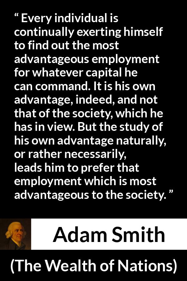 Adam Smith quote about society from The Wealth of Nations - Every individual is continually exerting himself to find out the most advantageous employment for whatever capital he can command. It is his own advantage, indeed, and not that of the society, which he has in view. But the study of his own advantage naturally, or rather necessarily, leads him to prefer that employment which is most advantageous to the society.