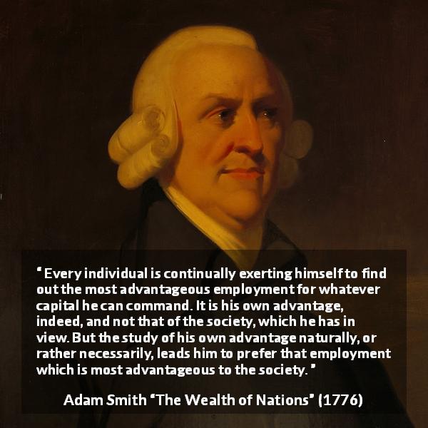 Adam Smith quote about society from The Wealth of Nations - Every individual is continually exerting himself to find out the most advantageous employment for whatever capital he can command. It is his own advantage, indeed, and not that of the society, which he has in view. But the study of his own advantage naturally, or rather necessarily, leads him to prefer that employment which is most advantageous to the society.