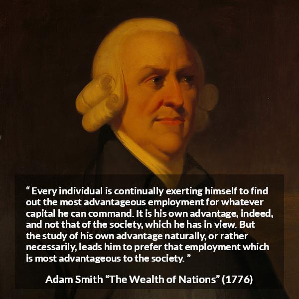 Adam Smith quote about society from The Wealth of Nations - Every individual is continually exerting himself to find out the most advantageous employment for whatever capital he can command. It is his own advantage, indeed, and not that of the society, which he has in view. But the study of his own advantage naturally, or rather necessarily, leads him to prefer that employment which is most advantageous to the society.