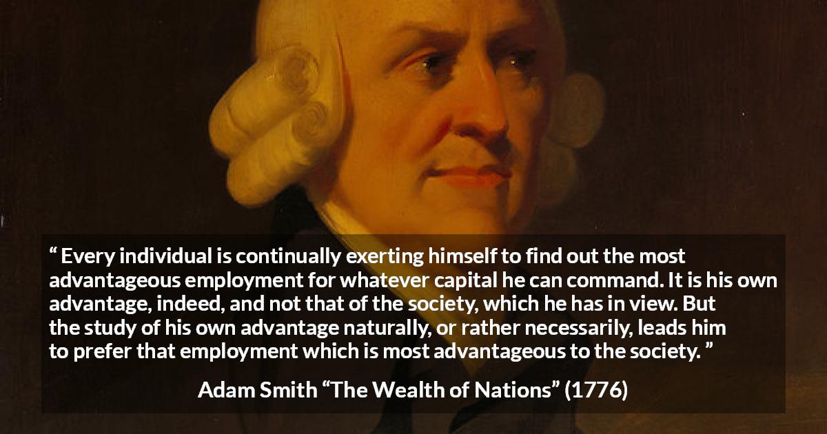 Adam Smith quote about society from The Wealth of Nations - Every individual is continually exerting himself to find out the most advantageous employment for whatever capital he can command. It is his own advantage, indeed, and not that of the society, which he has in view. But the study of his own advantage naturally, or rather necessarily, leads him to prefer that employment which is most advantageous to the society.