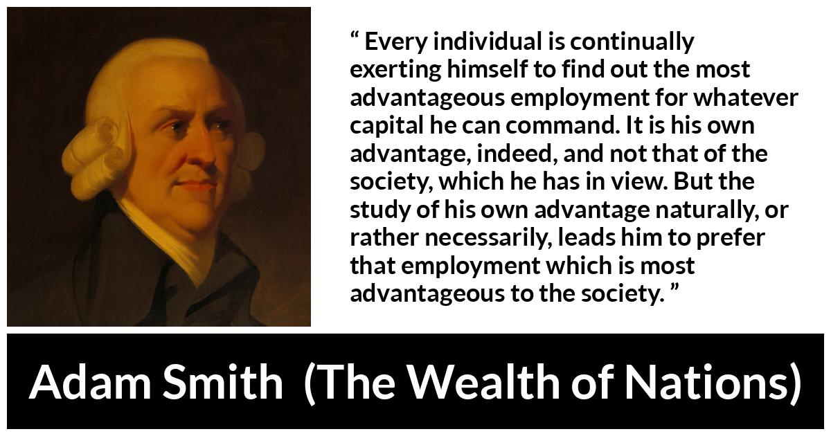 Adam Smith quote about society from The Wealth of Nations - Every individual is continually exerting himself to find out the most advantageous employment for whatever capital he can command. It is his own advantage, indeed, and not that of the society, which he has in view. But the study of his own advantage naturally, or rather necessarily, leads him to prefer that employment which is most advantageous to the society.