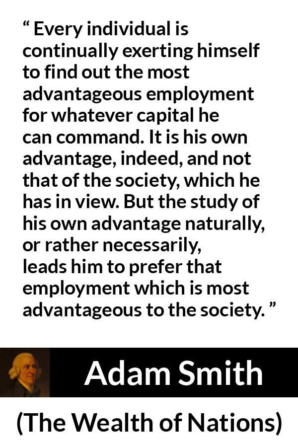 Adam Smith quote about society from The Wealth of Nations - Every individual is continually exerting himself to find out the most advantageous employment for whatever capital he can command. It is his own advantage, indeed, and not that of the society, which he has in view. But the study of his own advantage naturally, or rather necessarily, leads him to prefer that employment which is most advantageous to the society.