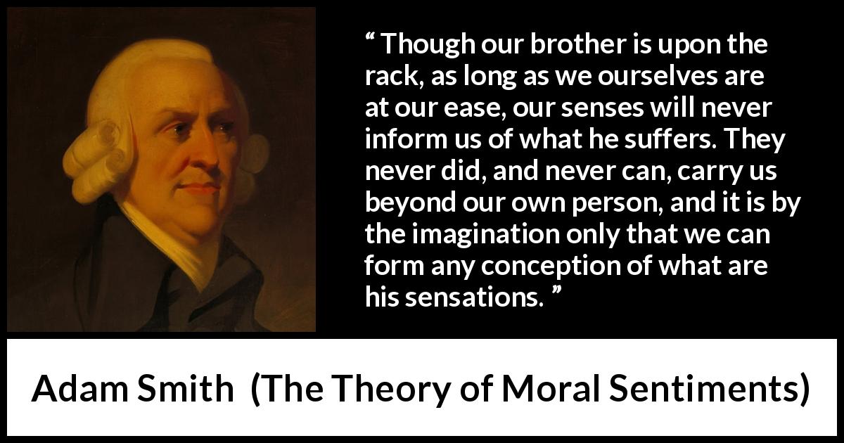 Adam Smith quote about suffering from The Theory of Moral Sentiments - Though our brother is upon the rack, as long as we ourselves are at our ease, our senses will never inform us of what he suffers. They never did, and never can, carry us beyond our own person, and it is by the imagination only that we can form any conception of what are his sensations.