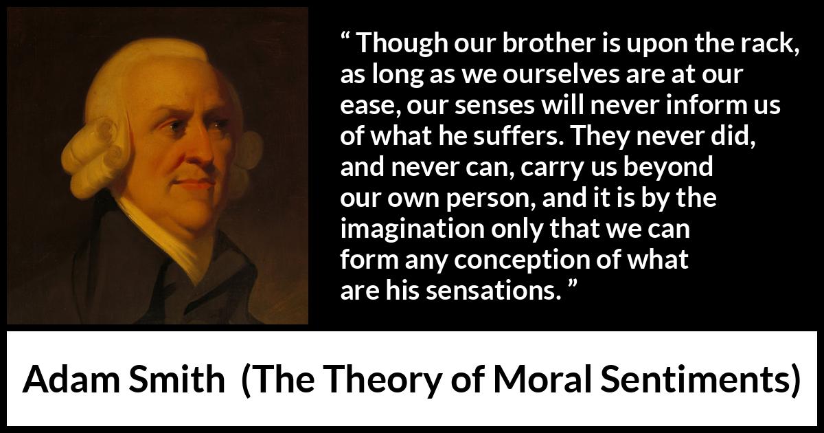 Adam Smith quote about suffering from The Theory of Moral Sentiments - Though our brother is upon the rack, as long as we ourselves are at our ease, our senses will never inform us of what he suffers. They never did, and never can, carry us beyond our own person, and it is by the imagination only that we can form any conception of what are his sensations.