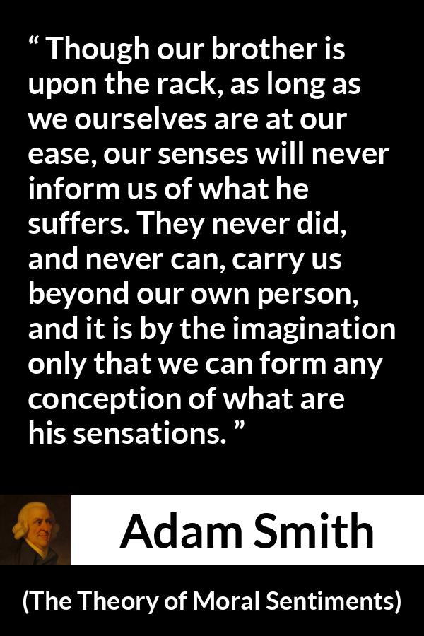 Adam Smith quote about suffering from The Theory of Moral Sentiments - Though our brother is upon the rack, as long as we ourselves are at our ease, our senses will never inform us of what he suffers. They never did, and never can, carry us beyond our own person, and it is by the imagination only that we can form any conception of what are his sensations.