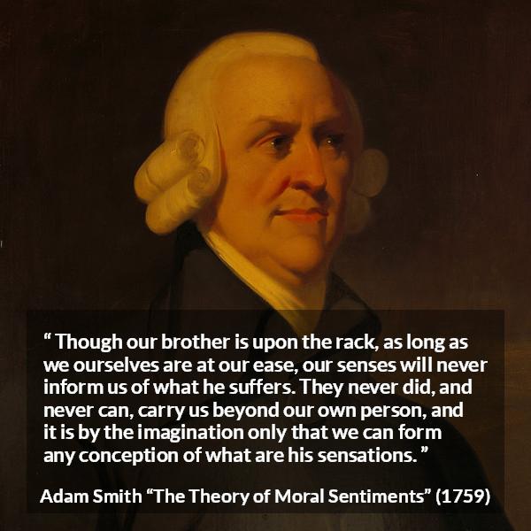 Adam Smith quote about suffering from The Theory of Moral Sentiments - Though our brother is upon the rack, as long as we ourselves are at our ease, our senses will never inform us of what he suffers. They never did, and never can, carry us beyond our own person, and it is by the imagination only that we can form any conception of what are his sensations.