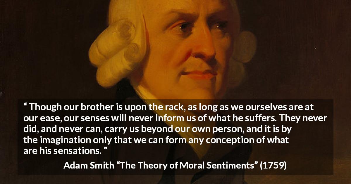 Adam Smith quote about suffering from The Theory of Moral Sentiments - Though our brother is upon the rack, as long as we ourselves are at our ease, our senses will never inform us of what he suffers. They never did, and never can, carry us beyond our own person, and it is by the imagination only that we can form any conception of what are his sensations.