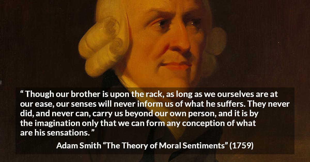 Adam Smith quote about suffering from The Theory of Moral Sentiments - Though our brother is upon the rack, as long as we ourselves are at our ease, our senses will never inform us of what he suffers. They never did, and never can, carry us beyond our own person, and it is by the imagination only that we can form any conception of what are his sensations.