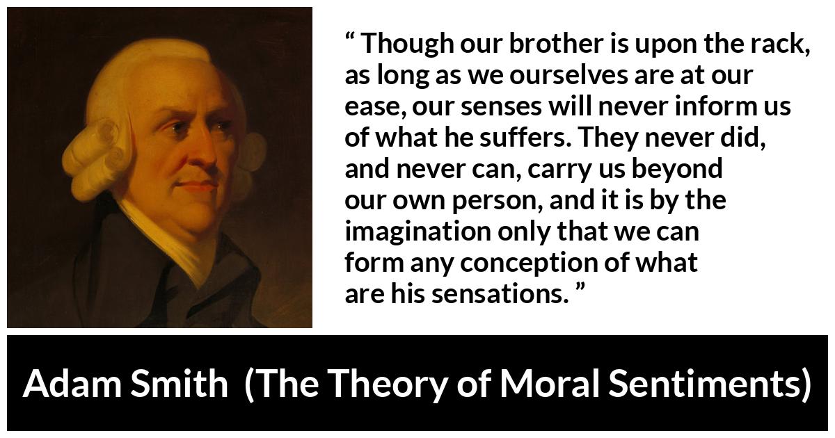 Adam Smith quote about suffering from The Theory of Moral Sentiments - Though our brother is upon the rack, as long as we ourselves are at our ease, our senses will never inform us of what he suffers. They never did, and never can, carry us beyond our own person, and it is by the imagination only that we can form any conception of what are his sensations.