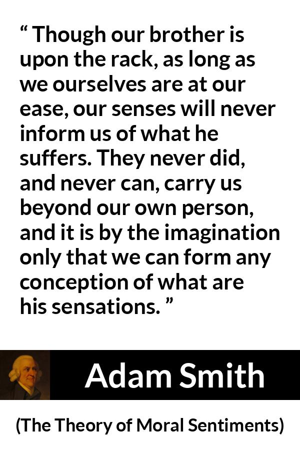 Adam Smith quote about suffering from The Theory of Moral Sentiments - Though our brother is upon the rack, as long as we ourselves are at our ease, our senses will never inform us of what he suffers. They never did, and never can, carry us beyond our own person, and it is by the imagination only that we can form any conception of what are his sensations.