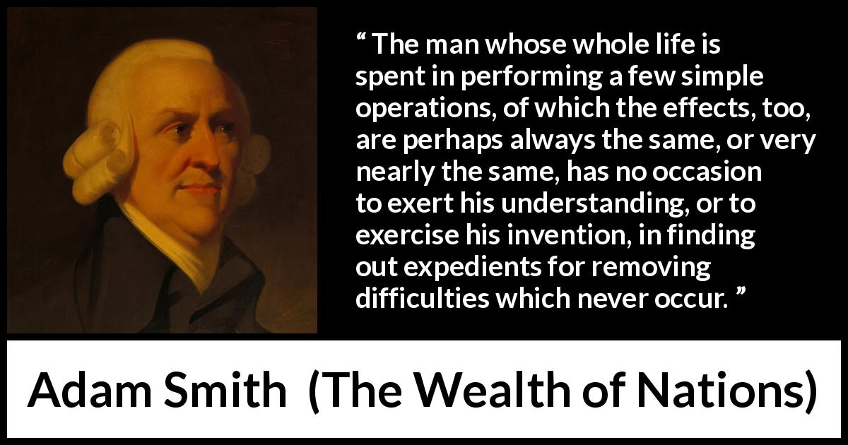 Adam Smith quote about understanding from The Wealth of Nations - The man whose whole life is spent in performing a few simple operations, of which the effects, too, are perhaps always the same, or very nearly the same, has no occasion to exert his understanding, or to exercise his invention, in finding out expedients for removing difficulties which never occur.