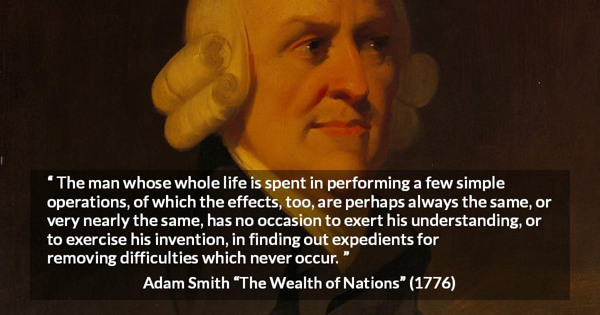 Adam Smith quote about understanding from The Wealth of Nations - The man whose whole life is spent in performing a few simple operations, of which the effects, too, are perhaps always the same, or very nearly the same, has no occasion to exert his understanding, or to exercise his invention, in finding out expedients for removing difficulties which never occur.