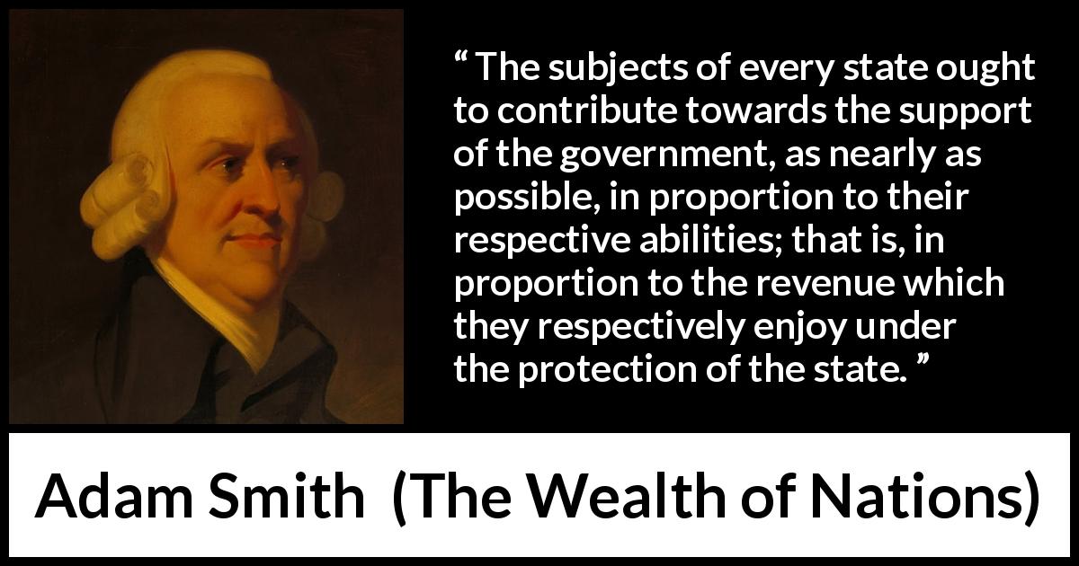 Adam Smith quote about wealth from The Wealth of Nations - The subjects of every state ought to contribute towards the support of the government, as nearly as possible, in proportion to their respective abilities; that is, in proportion to the revenue which they respectively enjoy under the protection of the state.